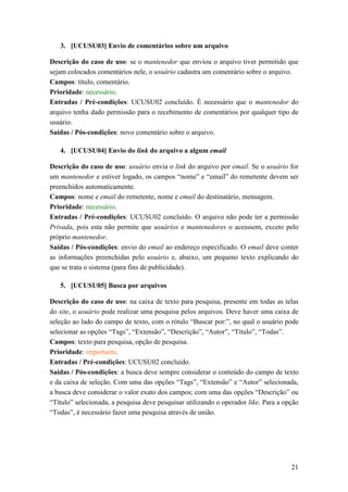 3. [UCUSU03] Envio de comentários sobre um arquivo

Descrição do caso de uso: se o mantenedor que enviou o arquivo tiver permitido que
sejam colocados comentários nele, o usuário cadastra um comentário sobre o arquivo.
Campos: título, comentário.
Prioridade: necessário.
Entradas / Pré-condições: UCUSU02 concluído. É necessário que o mantenedor do
arquivo tenha dado permissão para o recebimento de comentários por qualquer tipo de
usuário.
Saídas / Pós-condições: novo comentário sobre o arquivo.

   4. [UCUSU04] Envio do link do arquivo a algum email

Descrição do caso de uso: usuário envia o link do arquivo por email. Se o usuário for
um mantenedor e estiver logado, os campos “nome” e “email” do remetente devem ser
preenchidos automaticamente.
Campos: nome e email do remetente, nome e email do destinatário, mensagem.
Prioridade: necessário.
Entradas / Pré-condições: UCUSU02 concluído. O arquivo não pode ter a permissão
Privada, pois esta não permite que usuários e mantenedores o acesssem, exceto pelo
próprio mantenedor.
Saídas / Pós-condições: envio do email ao endereço especificado. O email deve conter
as informações preenchidas pelo usuário e, abaixo, um pequeno texto explicando do
que se trata o sistema (para fins de publicidade).

   5. [UCUSU05] Busca por arquivos

Descrição do caso de uso: na caixa de texto para pesquisa, presente em todas as telas
do site, o usuário pode realizar uma pesquisa pelos arquivos. Deve haver uma caixa de
seleção ao lado do campo de texto, com o rótulo “Buscar por:”, no qual o usuário pode
selecionar as opções “Tags”, “Extensão”, “Descrição”, “Autor”, “Título”, “Todas”.
Campos: texto para pesquisa, opção de pesquisa.
Prioridade: importante.
Entradas / Pré-condições: UCUSU02 concluído.
Saídas / Pós-condições: a busca deve sempre considerar o conteúdo do campo de texto
e da caixa de seleção. Com uma das opções “Tags”, “Extensão” e “Autor” selecionada,
a busca deve considerar o valor exato dos campos; com uma das opções “Descrição” ou
“Título” selecionada, a pesquisa deve pesquisar utilizando o operador like. Para a opção
“Todas”, é necessário fazer uma pesquisa através de união.




                                                                                     21
 