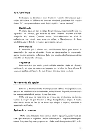 Não Funcionais

       Nesta seção, são descritos os casos de uso dos requisitos não funcionais que o
sistema deve conter. Ao contrário dos requisitos funcionais, que referem-se a “o que o
sistema faz”, os requisitos não funcionais dizem respeito a “como o sistema é”.

       Usabilidade
        O sistema deve ser fácil e prático de ser utilizado, proporcionando uma boa
experiência aos usuários, que precisam se sentir satisfeitos enquanto estiverem
navegando pelo mesmo. Qualquer usuário, independentemente do nível de
conhecimento que possuir, deve conseguir utilizar o Marquivos.com de forma
satisfatória, através de todos os recursos que o mesmo oferecer.

       Performance
        É necessário que o sistema seja suficientemente rápido para atender às
necessidades dos recursos oferecidos. Seguir as recomendações de programação,
realizar tunnings constantes no banco de dados e no servidor, são algumas das práticas
para obter um desempenho adequado.

       Segurança
       Item essencial e que precisa possuir cuidados especiais. Dados de clientes e
configurações privadas não podem ser acessados por terceiros de forma alguma. É
necessário que haja verificações dos mais diversos tipos e de forma constante.




Ferramenta de apoio

       Para que o desenvolvimento do Marquivos.com obtenha maior produtividade,
optou-se por trabalhar com a ferramenta Dia, um software de diagramação open source
que serve para a criação de qualquer tipo de diagramas.
       O Dia será usado na etapa inicial do projeto, mais precisamente na discplina
“Análise e Design”, na qual definimos o esboço da arquitetura do projeto. A escolha
deste deu-se devido ao fato de ser muito leve, simples e objetivo, atendendo às
necessidades verificadas.

Aplicação e recursos

        O Dia é uma ferramenta muito simples, intuitiva e poderosa, desenvolvida em
GTK+ para a criação de diagramas. Lançado sob licença GPL, disponibiliza uma gama
enorme de tipos de diagramas que podem ser criados, desde fluxogramas de DFD, redes


                                                                                   22
 