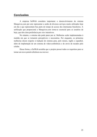 Conclusões

        A empresa SolWeb considera importante o desenvolvimento do sistema
Marquivos.com por este representar a união de diversos serviços muito utilizados hoje
em dia e que representam boa parte do tempo de acesso dos internautas brasileiros. A
unificação que proporcioná o Marquivos.com torna-se essencial para os usuários de
hoje, que têm clara preferência por sites interativos.
        No entanto, o sistema não pode parar por aí. Melhorias serão implementadas à
medida em que se tornarem perceptíveis e necessárias. Por enquanto, as primeiras
melhorias dizem respeito à tradução do sistema para, pelo menos, inglês e espanhol,
além da implantação de um sistema de vídeo-conferência e do envio de recados pelo
celular.
        Dessa forma, a SolWeb acredita que o projeto possui todos os requisitos para se
tornar um novo portal-referência na internet.




                                                                                    25
 
