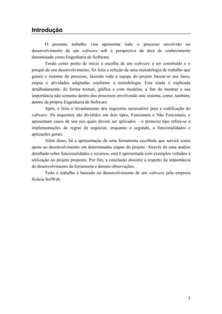 Introdução

         O presente trabalho visa apresentar todo o processo envolvido no
desenvolvimento de um software sob a perspectiva da área de conhecimento
denominada como Engenharia de Software.
         Tendo como ponto de início a escolha de um software a ser construído e o
porquê do seu desenvolvimento, foi feita a seleção de uma metodologia de trabalho que
guiará o restante do processo, fazendo toda a equipe do projeto basear-se nas fases,
etapas e atividades adaptadas conforme a metodologia. Esta ainda é explicada
detalhadamente, de forma textual, gráfica e com modelos, a fim de mostrar a sua
importância não somente dentro dos processos envolvendo este sistema, como, também,
dentro da própria Engenharia de Software.
         Após, é feito o levantamento dos requisitos necessários para a codificação do
software. Os requisitos são divididos em dois tipos, Funcionais e Não Funcionais, e
apresentam casos de uso nos quais devem ser aplicados – o primeiro tipo refere-se a
implementações de regras de negócios, enquanto o segundo, a funcionalidades e
aplicações gerais.
         Além disso, há a apresentação de uma ferramenta escolhida que servirá como
apoio ao desenvolvimento em determinadas etapas do projeto. Através de uma análise
detalhada sobre funcionalidades e recursos, esta é apresentada com exemplos voltados à
utilização no projeto proposto. Por fim, a conclusão discorre a respeito da importância
do desenvolvimento da ferramenta e demais observações.
         Todo o trabalho é baseado no desenvolvimento de um software pela empresa
fictícia SolWeb.




                                                                                     3
 