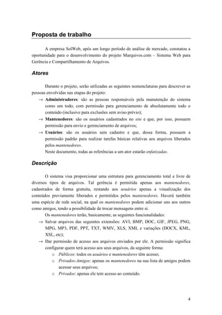 Proposta de trabalho

       A empresa SolWeb, após um longo período de análise de mercado, constatou a
oportunidade para o desenvolvimento do projeto Marquivos.com – Sistema Web para
Gerência e Compartilhamento de Arquivos.

Atores

       Durante o projeto, serão utilizadas as seguintes nomenclaturas para descrever as
pessoas envolvidas nas etapas do projeto:
   → Administradores: são as pessoas responsáveis pela manutenção do sistema
     como um todo, com permissão para gerenciamento de absolutamente todo o
     conteúdo (inclusive para exclusões sem aviso prévio);
   → Mantenedores: são os usuários cadastrados no site e que, por isso, possuem
     permissão para envio e gerenciamento de arquivos;
   → Usuários: são os usuários sem cadastro e que, dessa forma, possuem a
     permissão padrão para realizar tarefas básicas relativas aos arquivos liberados
     pelos mantenedores.
     Neste documento, todas as referências a um ator estarão enfatizadas.

Descrição

       O sistema visa proporcionar uma estrutura para gerenciamento total e livre de
diversos tipos de arquivos. Tal gerência é permitida apenas aos mantenedores,
cadastrados de forma gratuita, restando aos usuários apenas a visualização dos
conteúdos previamente liberados e permitidos pelos mantenedores. Haverá também
uma espécie de rede social, na qual os mantenedores podem adicionar uns aos outros
como amigos, tendo a possibilidade de trocar mensagens entre si.
       Os mantenedores terão, basicamente, as seguintes funcionalidades:
   → Salvar arquivos das seguintes extensões: AVI, BMP, DOC, GIF, JPEG, PNG,
     MPG, MP3, PDF, PPT, TXT, WMV, XLS, XML e variações (DOCX, KML,
     XSL, etc);
   → Dar permissão de acesso aos arquivos enviados por ele. A permissão significa
     configurar quem terá acesso aos seus arquivos, da seguinte forma:
        o Públicos: todos os usuários e mantenedores têm acesso;
        o Privados-Amigos: apenas os mantenedores na sua lista de amigos podem
            acessar seus arquivos;
        o Privados: apenas ele tem acesso ao conteúdo.




                                                                                     4
 
