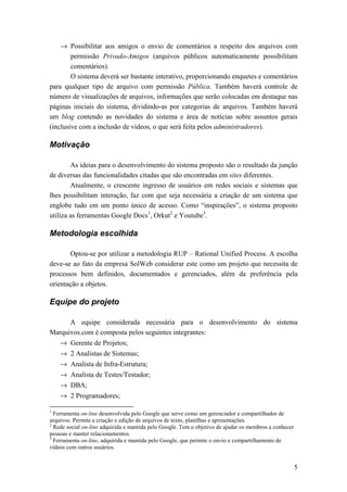 → Possibilitar aos amigos o envio de comentários a respeito dos arquivos com
        permissão Privado-Amigos (arquivos públicos automaticamente possibilitam
        comentários).
        O sistema deverá ser bastante interativo, proporcionando enquetes e comentários
para qualquer tipo de arquivo com permissão Pública. Também haverá controle de
número de visualizações de arquivos, informações que serão colocadas em destaque nas
páginas iniciais do sistema, dividindo-as por categorias de arquivos. Também haverá
um blog contendo as novidades do sistema e área de notícias sobre assuntos gerais
(inclusive com a inclusão de vídeos, o que será feita pelos administradores).

Motivação

        As ideias para o desenvolvimento do sistema proposto são o resultado da junção
de diversas das funcionalidades citadas que são encontradas em sites diferentes.
        Atualmente, o crescente ingresso de usuários em redes sociais e sistemas que
lhes possibilitam interação, faz com que seja necessária a criação de um sistema que
englobe tudo em um ponto único de acesso. Como “inspirações”, o sistema proposto
utiliza as ferramentas Google Docs1, Orkut2 e Youtube3.

Metodologia escolhida

       Optou-se por utilizar a metodologia RUP – Rational Unified Process. A escolha
deve-se ao fato da empresa SolWeb considerar este como um projeto que necessita de
processos bem definidos, documentados e gerenciados, além da preferência pela
orientação a objetos.

Equipe do projeto

      A equipe considerada necessária para o desenvolvimento do sistema
Marquivos.com é composta pelos seguintes integrantes:
    → Gerente de Projetos;
    → 2 Analistas de Sistemas;
    → Analista de Infra-Estrutura;
    → Analista de Testes/Testador;
    → DBA;
    → 2 Programadores;

1
  Ferramenta on-line desenvolvida pelo Google que serve como um gerenciador e compartilhador de
arquivos. Permite a criação e edição de arquivos de texto, planilhas e apresentações.
2
  Rede social on-line adquirida e mantida pelo Google. Tem o objetivo de ajudar os membros a conhecer
pessoas e manter relacionamentos.
3
  Ferramenta on-line, adquirida e mantida pelo Google, que permite o envio e compartilhamento de
vídeos com outros usuários.


                                                                                                        5
 