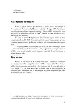 → Designer;
    → Documentador.




Metodologia de trabalho

        Como já citado, optou-se por trabalhar de acordo com a metodologia de
desenvolvimento Rational Unified Process, conhecida pela sigla RUP. Caracterizado
por utilizar uma abordagem totalmente orientada a objetos, o RUP pode ser visto como
uma espécie de guia para a aplicação de UML4, visto que utiliza-se amplamente deste
para ilustrar seus processos.
        No caso do sistema Marquivos.com, a SolWeb não seguiu à risca as fases
características do modelo RUP. Ao contrário, preferiu adaptar algumas etapas de forma
a tornar o desenvolvimento ideal e mais produtivo, pois a metodologia assim permite
fazer.
        A escolha pelo RUP deu-se, também, devido ao fato dessa metodologia basear-
se no desenvolvimento de componentes. Assim, o processo de criação de novos
módulos torna-se mais simples, menos maçante e mais fácil de ser incorporado ao
projeto como um todo.

Ciclo de vida

        O ciclo de vida padrão do RUP prevê quatro fases – Concepção, Elaboração,
Construção e Transição – que podem ser subdivididas a livre escolha. Dessa forma, o
gráfico abaixo demonstra as cinco fases – foi posta uma fase de construção além do
ciclo natural – e as nove disciplinas definidas para o desenvolvimento do
Marquivos.com, juntamente com a porcentagem de tempo despendido por cada
disciplina em cada uma das fases:




4
 A Unified Modeling Language (UML) é uma linguagem de modelagem que auxilia na visualização e
comunicação dos objetos de um sistema através de diagramas padronizados.


                                                                                                6
 