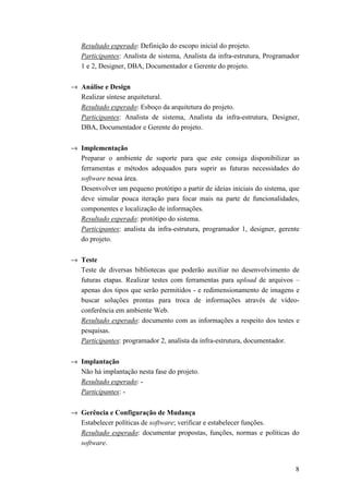 Resultado esperado: Definição do escopo inicial do projeto.
   Participantes: Analista de sistema, Analista da infra-estrutura, Programador
   1 e 2, Designer, DBA, Documentador e Gerente do projeto.

→ Análise e Design
  Realizar síntese arquitetural.
  Resultado esperado: Esboço da arquitetura do projeto.
  Participantes: Analista de sistema, Analista da infra-estrutura, Designer,
  DBA, Documentador e Gerente do projeto.

→ Implementação
  Preparar o ambiente de suporte para que este consiga disponibilizar as
  ferramentas e métodos adequados para suprir as futuras necessidades do
  software nessa área.
  Desenvolver um pequeno protótipo a partir de ideias iniciais do sistema, que
  deve simular pouca iteração para focar mais na parte de funcionalidades,
  componentes e localização de informações.
  Resultado esperado: protótipo do sistema.
  Participantes: analista da infra-estrutura, programador 1, designer, gerente
  do projeto.

→ Teste
  Teste de diversas bibliotecas que poderão auxiliar no desenvolvimento de
  futuras etapas. Realizar testes com ferramentas para upload de arquivos –
  apenas dos tipos que serão permitidos - e redimensionamento de imagens e
  buscar soluções prontas para troca de informações através de vídeo-
  conferência em ambiente Web.
  Resultado esperado: documento com as informações a respeito dos testes e
  pesquisas.
  Participantes: programador 2, analista da infra-estrutura, documentador.

→ Implantação
  Não há implantação nesta fase do projeto.
  Resultado esperado: -
  Participantes: -

→ Gerência e Configuração de Mudança
  Estabelecer políticas de software; verificar e estabelecer funções.
  Resultado esperado: documentar propostas, funções, normas e políticas do
  software.


                                                                             8
 