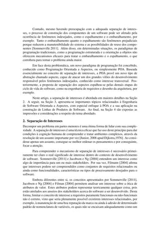 Contudo, mesmo havendo preocupac¸˜ao com a adequada separac¸˜ao de interes-
ses, o processo de construc¸˜ao dos componentes de um software pode ser afetado pela
ocorrˆencia de fenˆomenos indesejados, como o espalhamento e o embaralhamento, por
exemplo. Tanto o embaralhamento quanto o espalhamento s˜ao fenˆomenos prejudiciais
porque reduzem a manutenibilidade do sistema e as possibilidades de reuso dos compo-
nentes [Sommerville 2011]. Al´em disso, em determinadas situac¸˜oes, os paradigmas de
programac¸˜ao tradicionais, como a programac¸˜ao estruturada e a orientac¸˜ao a objetos n˜ao
oferecem mecanismos eﬁcazes para tratar o embaralhamento e o espalhamento, o que
corrobora para tornar o problema ainda maior.
Em face desta problem´atica, um novo paradigma de programac¸˜ao foi concebido,
conhecido como Programac¸˜ao Orientada a Aspectos, ou simplesmente POA. Baseada
essencialmente no conceito de separac¸˜ao de interesses, a POA provˆe um novo tipo de
abstrac¸˜ao chamado aspecto, capaz de atacar um dos grandes vil˜oes do desenvolvimento
respons´avel pelos fenˆomenos indesejados, conhecido como interesse transversal. Pos-
teriormente, a proposta de separac¸˜ao dos aspectos espalhou-se pelas demais etapas do
ciclo de vida do software, como na engenharia de requisitos e desenho da arquitetura, por
exemplo.
Neste artigo, a separac¸˜ao de interesses ´e abordada em maiores detalhes na Sec¸˜ao
2. A seguir, na Sec¸˜ao 3, apresenta-se importantes t´opicos relacionados `a Engenharia
de Software Orientada a Aspectos, com especial enfoque `a POA e a sua aplicac¸˜ao na
construc¸˜ao de Linhas de Produtos de Software. Ao ﬁnal, na Sec¸˜ao 4 s˜ao expostas as
impress˜oes e considerac¸˜oes a respeito do tema abordado.
2. Separac¸˜ao de Interesses
Decompor um problema em partes menores ´e uma ´otima forma de lidar com sua comple-
xidade. A separac¸˜ao de interesses ´e uma t´ecnica eﬁcaz que faz uso deste princ´ıpio para dar
condic¸˜oes `a cognic¸˜ao humana de compreender e tratar ambientes complexos, atrav´es da
resoluc¸˜ao de um assunto importante por vez [Junior, 2008 apud Dijkstra,1976]. Ao consi-
derar apenas um assunto, consegue-se melhor ordenar os pensamentos e por conseguinte,
focar a atenc¸˜ao.
Para compreender o mecanismo de separac¸˜ao de interesses ´e necess´ario primei-
ramente ter claro o real signiﬁcado de interesse dentro do contexto de desenvolvimento
de software. Sommerville [2011] e Jacobson e Ng [2004] entendem um interesse como
algo de importˆancia para um ou mais stakeholders. Por sua vez, Filmann [2004] aﬁrma
que interesses podem ser compreendidos como conjuntos de requisitos relacionados ou
ainda como funcionalidades, caracter´ısticas ou tipos de processamento desejados para o
software.
Embora diferentes entre si, os conceitos apresentados por Sommerville [2011],
Jacobson e Ng [2004] e Filman [2004] permitem analisar um interesse sobre a ´otica de
atributos de valor. Estes atributos podem representar teoricamente qualquer coisa, pois
est˜ao atrelados aos anseios dos stakeholders acerca do software a ser desenvolvido. Desta
forma, limitar o conceito de interesse a requisitos puramente funcionais ou n˜ao-funcionais
n˜ao ´e correto, visto que seria plenamente poss´ıvel existirem interesses relacionados, por
exemplo, `a manutenc¸˜ao de uma boa reputac¸˜ao da marca ou ainda `a ades˜ao de determinado
padr˜ao de nomenclatura de vari´aveis, os quais n˜ao se encaixam adequadamente como um
 