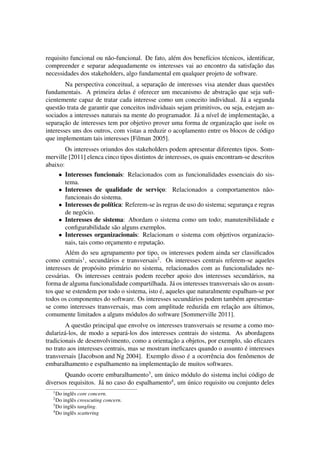 requisito funcional ou n˜ao-funcional. De fato, al´em dos benef´ıcios t´ecnicos, identiﬁcar,
compreender e separar adequadamente os interesses vai ao encontro da satisfac¸˜ao das
necessidades dos stakeholders, algo fundamental em qualquer projeto de software.
Na perspectiva conceitual, a separac¸˜ao de interesses visa atender duas quest˜oes
fundamentais. A primeira delas ´e oferecer um mecanismo de abstrac¸˜ao que seja suﬁ-
cientemente capaz de tratar cada interesse como um conceito individual. J´a a segunda
quest˜ao trata de garantir que conceitos individuais sejam primitivos, ou seja, estejam as-
sociados a interesses naturais na mente do programador. J´a a n´ıvel de implementac¸˜ao, a
separac¸˜ao de interesses tem por objetivo prover uma forma de organizac¸˜ao que isole os
interesses uns dos outros, com vistas a reduzir o acoplamento entre os blocos de c´odigo
que implementam tais interesses [Filman 2005].
Os interesses oriundos dos stakeholders podem apresentar diferentes tipos. Som-
merville [2011] elenca cinco tipos distintos de interesses, os quais encontram-se descritos
abaixo:
• Interesses funcionais: Relacionados com as funcionalidades essenciais do sis-
tema.
• Interesses de qualidade de servic¸o: Relacionados a comportamentos n˜ao-
funcionais do sistema.
• Interesses de pol´ıtica: Referem-se `as regras de uso do sistema; seguranc¸a e regras
de neg´ocio.
• Interesses de sistema: Abordam o sistema como um todo; manutenibilidade e
conﬁgurabilidade s˜ao alguns exemplos.
• Interesses organizacionais: Relacionam o sistema com objetivos organizacio-
nais, tais como orc¸amento e reputac¸˜ao.
Al´em do seu agrupamento por tipo, os interesses podem ainda ser classiﬁcados
como centrais1
, secund´arios e transversais2
. Os interesses centrais referem-se aqueles
interesses de prop´osito prim´ario no sistema, relacionados com as funcionalidades ne-
cess´arias. Os interesses centrais podem receber apoio dos interesses secund´arios, na
forma de alguma funcionalidade compartilhada. J´a os interesses transversais s˜ao os assun-
tos que se estendem por todo o sistema, isto ´e, aqueles que naturalmente espalham-se por
todos os componentes do software. Os interesses secund´arios podem tamb´em apresentar-
se como interesses transversais, mas com amplitude reduzida em relac¸˜ao aos ´ultimos,
comumente limitados a alguns m´odulos do software [Sommerville 2011].
A quest˜ao principal que envolve os interesses transversais se resume a como mo-
dulariz´a-los, de modo a separ´a-los dos interesses centrais do sistema. As abordagens
tradicionais de desenvolvimento, como a orientac¸˜ao a objetos, por exemplo, s˜ao eﬁcazes
no trato aos interesses centrais, mas se mostram ineﬁcazes quando o assunto ´e interesses
transversais [Jacobson and Ng 2004]. Exemplo disso ´e a ocorrˆencia dos fenˆomenos de
embaralhamento e espalhamento na implementac¸˜ao de muitos softwares.
Quando ocorre embaralhamento3
, um ´unico m´odulo do sistema inclui c´odigo de
diversos requisitos. J´a no caso do espalhamento4
, um ´unico requisito ou conjunto deles
1
Do inglˆes core concern.
2
Do inglˆes crosscuting concern.
3
Do inglˆes tangling.
4
Do inglˆes scattering
 