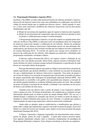 3.1. Programac¸˜ao Orientada a Aspectos (POA)
Jacobson e Ng [2004], ao falar sobre desenvolvimento de software orientado a aspectos,
descrevem um interesse transversal como uma redundˆancia na codiﬁcac¸˜ao, um trecho de
c´odigo de mesma func¸˜ao que se espalha por diversas classes. Ainda segundo os auto-
res, a chave para solucionar o problema dos interesses transversais est´a em dois pontos
fundamentais, que s˜ao:
• Dispor de uma t´ecnica de engenharia capaz de separar os interesses dos requisitos.
• Dispor de um mecanismo de composic¸˜ao capaz de unir interesses durante as fases
de projeto e codiﬁcac¸˜ao para compor o sistema desejado.
A Programac¸˜ao Orientada a Aspectos, no que diz respeito ao segundo ponto elen-
cado por Jacobson e Ng [2004], se apresenta como um paradigma eﬁcaz de composic¸˜ao
de interesses transversais durante a codiﬁcac¸˜ao de um software. Dentro do arcabouc¸o
te´orico da POA, um interesse transversal ´e representado atrav´es de uma abstrac¸˜ao cha-
mada aspecto, que descreve uma restric¸˜ao cruzada que tem impacto em toda a arquitetura
do sistema [Pressman 2011]. O conceito de aspecto traz consigo novos elementos ao
processo de codiﬁcac¸˜ao de um software, al´em daqueles j´a conhecidos e difundidos pela
programac¸˜ao estruturada e orientada a objetos.
Conforme explica Sommerville [2011], um aspecto cont´em a deﬁnic¸˜ao de um
ponto de corte e do adendo associado. Desta forma, aspectos tornam-se abstrac¸˜oes total-
mente distintas de outras existentes porque incluem formalmente a especiﬁcac¸˜ao de onde
devem ser executados dentro do programa.
Para que determinado aspecto seja unido ao c´odigo ´e necess´ario haver um ponto de
junc¸˜ao especiﬁcado, que permita identiﬁcar o exato momento na execuc¸˜ao do programa
em que a implementac¸˜ao do interesse transversal ´e requerida. Este ponto de junc¸˜ao ´e
um evento de interesse na execuc¸˜ao do programa que est´a presente no modelo de pontos
de junc¸˜ao especiﬁcado pela linguagem de programac¸˜ao aspectual [Filman 2005]. Seu
funcionamento se assemelha a um gatilho com capacidade para disparar a execuc¸˜ao de
um adendo quando atendidas as condic¸˜oes deﬁnidas pelos pontos de corte. S˜ao exemplos
de pontos de junc¸˜ao a execuc¸˜ao de um m´etodo, a chamada a um construtor ou um acesso
de leitura a um atributo de uma classe.
Atuando como um adesivo entre o ponto de junc¸˜ao e seus respectivos adendos
est˜ao os pontos de corte. Na func¸˜ao de predicados, eles estabelecem as condic¸˜oes em que
determinado adendo pode ser unido ao ponto de junc¸˜ao [Filman 2005]. Por sua vez, o
adendo designa a sequˆencia de comandos que devem ser unidos ao ponto de junc¸˜ao, se
atendido os crit´erios deﬁnidos pelos pontos de corte. Portanto, ´e o adendo que cont´em a
implementac¸˜ao do aspecto que representa o interesse transversal considerado.
Ainda sobre os adendos, pode-se condicion´a-los a modiﬁcadores que alteram o
ponto onde o c´odigo que implementa o aspecto ser´a unido ao ponto de junc¸˜ao. ´E poss´ıvel
deﬁnir se a uni˜ao ir´a ocorrer, por exemplo, antes, depois ou em torno do ponto de junc¸˜ao
identiﬁcado [Sommerville 2011].
A Figura 2 apresenta o diagrama esquem´atico do relacionamento entre eventos,
pontos de junc¸˜ao, pontos de corte e adendos. A partir dele torna-se poss´ıvel identi-
ﬁcar algumas importantes relac¸˜oes entre os elementos fundamentais do paradigma da
Programac¸˜ao Orientada a Aspectos. Estas relac¸˜oes encontram-se descritas na sequˆencia.
 