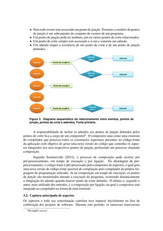 • Nem todo evento tem associado um ponto de junc¸˜ao. Portanto, o modelo de pontos
de junc¸˜ao ´e um subconjunto do conjunto de eventos de um programa.
• Um ponto de junc¸˜ao pode ter nenhum, um ou v´arios pontos de corte relacionados.
• Um ponto de corte sempre tem associado a si um e somente um adendo.
• Um adendo requer a existˆencia de um ponto de corte e de um ponto de junc¸˜ao
deﬁnidos.
Figura 2. Diagrama esquem´atico do relacionamento entre eventos, pontos de
junc¸ ˜ao, pontos de corte e adendos. Fonte prim´aria.
A responsabilidade de incluir os adendos aos pontos de junc¸˜ao deﬁnidos pelos
pontos de corte ﬁca a cargo de um compositor6
. O compositor atua como uma extens˜ao
do compilador que processa todos os constructos aspectuais presentes no c´odigo-fonte
da aplicac¸˜ao com objetivo de gerar uma nova vers˜ao do c´odigo que contenha os aspec-
tos integrados nos seus respectivos pontos de junc¸˜ao, perfazendo um processo chamado
composic¸˜ao.
Segundo Sommerville [2011], o processo de composic¸˜ao pode ocorrer por
pr´e-processamento, em tempo de execuc¸˜ao e por ligac¸˜ao. Na abordagem de pr´e-
processamento, o c´odigo-fonte ´e pr´e-processado pelo compositor de aspectos, o qual gera
uma nova vers˜ao de c´odigo-fonte pass´ıvel de compilac¸˜ao pelo compilador da pr´opria lin-
guagem de programac¸˜ao utilizada. J´a na composic¸˜ao em tempo de execuc¸˜ao, os pontos
de junc¸˜ao s˜ao monitorados durante a execuc¸˜ao do programa, ocorrendo dinamicamente
a integrac¸˜ao do adendo quando houver ponto de corte deﬁnido. O ´ultimo e, segundo o
autor, mais utilizado dos m´etodos, ´e a composic¸˜ao por ligac¸˜ao, na qual o compositor est´a
integrado ao compilador na forma de uma extens˜ao.
3.2. Captura antecipada de aspectos
Os aspectos e toda sua conceituac¸˜ao correlata teve impacto inicialmente na fase de
codiﬁcac¸˜ao dos projetos de software. Durante este per´ıodo, os interesses transversais
6
Do inglˆes weaver
 