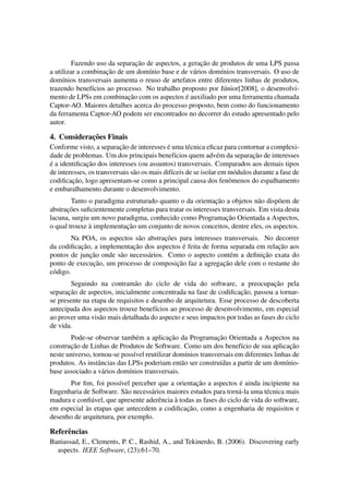 Fazendo uso da separac¸˜ao de aspectos, a gerac¸˜ao de produtos de uma LPS passa
a utilizar a combinac¸˜ao de um dom´ınio base e de v´arios dom´ınios transversais. O uso de
dom´ınios transversais aumenta o reuso de artefatos entre diferentes linhas de produtos,
trazendo benef´ıcios ao processo. No trabalho proposto por J´unior[2008], o desenvolvi-
mento de LPSs em combinac¸˜ao com os aspectos ´e auxiliado por uma ferramenta chamada
Captor-AO. Maiores detalhes acerca do processo proposto, bem como do funcionamento
da ferramenta Captor-AO podem ser encontrados no decorrer do estudo apresentado pelo
autor.
4. Considerac¸˜oes Finais
Conforme visto, a separac¸˜ao de interesses ´e uma t´ecnica eﬁcaz para contornar a complexi-
dade de problemas. Um dos principais benef´ıcios quem adv´em da separac¸˜ao de interesses
´e a identiﬁcac¸˜ao dos interesses (ou assuntos) transversais. Comparados aos demais tipos
de interesses, os transversais s˜ao os mais dif´ıceis de se isolar em m´odulos durante a fase de
codiﬁcac¸˜ao, logo apresentam-se como a principal causa dos fenˆomenos do espalhamento
e embaralhamento durante o desenvolvimento.
Tanto o paradigma estruturado quanto o da orientac¸˜ao a objetos n˜ao disp˜oem de
abstrac¸˜oes suﬁcientemente completas para tratar os interesses transversais. Em vista desta
lacuna, surgiu um novo paradigma, conhecido como Programac¸˜ao Orientada a Aspectos,
o qual trouxe `a implementac¸˜ao um conjunto de novos conceitos, dentre eles, os aspectos.
Na POA, os aspectos s˜ao abstrac¸˜oes para interesses transversais. No decorrer
da codiﬁcac¸˜ao, a implementac¸˜ao dos aspectos ´e feita de forma separada em relac¸˜ao aos
pontos de junc¸˜ao onde s˜ao necess´arios. Como o aspecto cont´em a deﬁnic¸˜ao exata do
ponto de execuc¸˜ao, um processo de composic¸˜ao faz a agregac¸˜ao dele com o restante do
c´odigo.
Seguindo na contram˜ao do ciclo de vida do software, a preocupac¸˜ao pela
separac¸˜ao de aspectos, inicialmente concentrada na fase de codiﬁcac¸˜ao, passou a tornar-
se presente na etapa de requisitos e desenho de arquitetura. Esse processo de descoberta
antecipada dos aspectos trouxe benef´ıcios ao processo de desenvolvimento, em especial
ao prover uma vis˜ao mais detalhada do aspecto e seus impactos por todas as fases do ciclo
de vida.
Pode-se observar tamb´em a aplicac¸˜ao da Programac¸˜ao Orientada a Aspectos na
construc¸˜ao de Linhas de Produtos de Software. Como um dos benef´ıcio de sua aplicac¸˜ao
neste universo, tornou-se poss´ıvel reutilizar dom´ınios transversais em diferentes linhas de
produtos. As instˆancias das LPSs poderiam ent˜ao ser constru´ıdas a partir de um dom´ınio-
base associado a v´arios dom´ınios transversais.
Por ﬁm, foi poss´ıvel perceber que a orientac¸˜ao a aspectos ´e ainda incipiente na
Engenharia de Software. S˜ao necess´arios maiores estudos para torn´a-la uma t´ecnica mais
madura e conﬁ´avel, que apresente aderˆencia `a todas as fases do ciclo de vida do software,
em especial `as etapas que antecedem a codiﬁcac¸˜ao, como a engenharia de requisitos e
desenho de arquitetura, por exemplo.
Referˆencias
Baniassad, E., Clements, P. C., Rashid, A., and Tekinerdo, B. (2006). Discovering early
aspects. IEEE Software, (23):61–70.
 