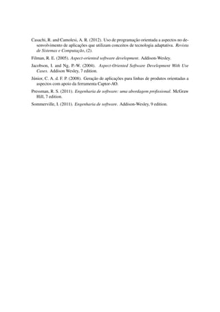 Casachi, R. and Camolesi, A. R. (2012). Uso de programac¸˜ao orientada a aspectos no de-
senvolvimento de aplicac¸˜oes que utilizam conceitos de tecnologia adaptativa. Revista
de Sistemas e Computac¸˜ao, (2).
Filman, R. E. (2005). Aspect-oriented software development. Addison-Wesley.
Jacobson, I. and Ng, P.-W. (2004). Aspect-Oriented Software Development With Use
Cases. Addison Wesley, 7 edition.
J´unior, C. A. d. F. P. (2008). Gerac¸˜ao de aplicac¸˜oes para linhas de produtos orientadas a
aspectos com apoio da ferramenta Captor-AO.
Pressman, R. S. (2011). Engenharia de software: uma abordagem proﬁssional. McGraw
Hill, 7 edition.
Sommerville, I. (2011). Engenharia de software. Addison-Wesley, 9 edition.
 