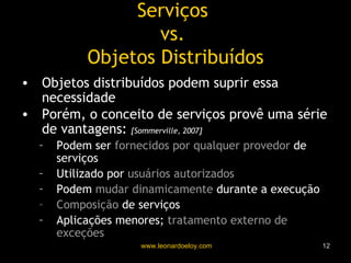 Serviços  vs.  Objetos Distribuídos Objetos distribuídos podem suprir essa necessidade Porém, o conceito de serviços provê uma série de vantagens:  [Sommerville, 2007] Podem ser  fornecidos por qualquer provedor  de serviços Utilizado por  usuários autorizados Podem  mudar dinamicamente  durante a execução Composição  de serviços Aplicações menores;  tratamento externo de exceções 