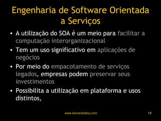 Engenharia de Software Orientada a Serviços A utilização do SOA é um meio para  facilitar a computação interorganizacional Tem um uso significativo em  aplicações de negócios Por meio do  empacotamento de serviços legados , empresas podem  preservar seus investimentos Possibilita a utilização em plataforma e usos distintos,  promovendo a interoperação 