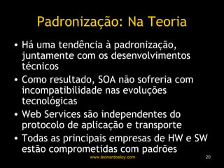 Padronização: Na Teoria Há uma tendência à padronização, juntamente com os desenvolvimentos técnicos Como resultado, SOA não sofreria com incompatibilidade nas evoluções tecnológicas Web Services são independentes do protocolo de aplicação e transporte Todas as principais empresas de HW e SW estão comprometidas com padrões 