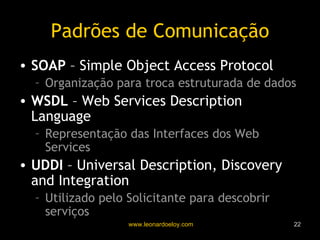 Padrões de Comunicação SOAP  – Simple Object Access Protocol Organização para troca estruturada de dados WSDL  – Web Services Description Language Representação das Interfaces dos Web Services UDDI  – Universal Description, Discovery and Integration Utilizado pelo Solicitante para descobrir serviços 