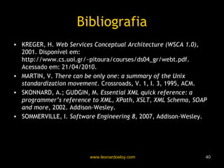 Bibliografia KREGER, H.  Web Services Conceptual Architecture (WSCA 1.0),  2001. Disponível em: http://www.cs.uoi.gr/~pitoura/courses/ds04_gr/webt.pdf. Acessado em: 21/04/2010. MARTIN, V.  There can be only one: a summary of the Unix standardization movement . Crossroads, V. 1, I. 3, 1995, ACM. SKONNARD, A.; GUDGIN, M.  Essential XML quick reference: a programmer’s reference to XML, XPath, XSLT, XML Schema, SOAP and more , 2002. Addison-Wesley. SOMMERVILLE, I.  Software Engineering 8 , 2007, Addison-Wesley. 