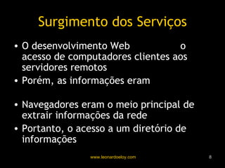 Surgimento dos Serviços O desenvolvimento Web  promoveu  o acesso de computadores clientes aos servidores remotos Porém, as informações eram  estritamente em HTML Navegadores eram o meio principal de extrair informações da rede Portanto, o acesso a um diretório de informações  não era algo prático 
