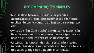 RECOMENDAÇÕES SIMPLES
• Não se deve forçar o usuário a ler grandes
quantidades de texto, principalmente se for texto
explicando como operar o aplicativo ou navegar por
ele;
• Avisos de “Em Construção” devem ser evitados, são
links desnecessários que causam uma expectativa do
usuário que com certeza irá se desapontar;
• Usuários não gostam de rolar a tela, informações
importantes devem ser colocadas no topo, de forma
que apareça logo que a página é carregada;
18
 