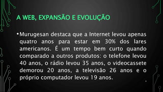A WEB, EXPANSÃO E EVOLUÇÃO
•Murugesan destaca que a Internet levou apenas
quatro anos para estar em 30% dos lares
americanos. É um tempo bem curto quando
comparado a outros produtos: o telefone levou
40 anos, o rádio levou 35 anos, o videocassete
demorou 20 anos, a televisão 26 anos e o
próprio computador levou 19 anos. 4
 