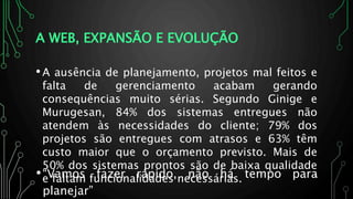A WEB, EXPANSÃO E EVOLUÇÃO
•A ausência de planejamento, projetos mal feitos e
falta de gerenciamento acabam gerando
consequências muito sérias. Segundo Ginige e
Murugesan, 84% dos sistemas entregues não
atendem às necessidades do cliente; 79% dos
projetos são entregues com atrasos e 63% têm
custo maior que o orçamento previsto. Mais de
50% dos sistemas prontos são de baixa qualidade
e faltam funcionalidades necessárias. 6•“Vamos fazer rápido, não há tempo para
planejar”
 