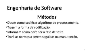 11
Engenharia de Software
Métodos
•Dizem como codificar algoritmo de processamento.
•Trazem a forma da codificação.
•Informam como deve ser a fase de teste.
•Trará as normas a serem seguidas na manutenção.
 