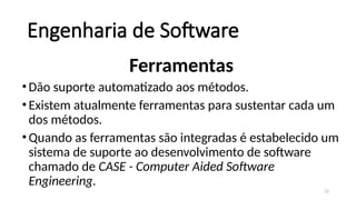 12
Engenharia de Software
Ferramentas
•Dão suporte automatizado aos métodos.
•Existem atualmente ferramentas para sustentar cada um
dos métodos.
•Quando as ferramentas são integradas é estabelecido um
sistema de suporte ao desenvolvimento de software
chamado de CASE - Computer Aided Software
Engineering.
 