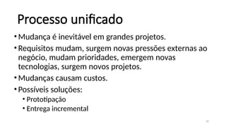 20
Processo unificado
•Mudança é inevitável em grandes projetos.
•Requisitos mudam, surgem novas pressões externas ao
negócio, mudam prioridades, emergem novas
tecnologias, surgem novos projetos.
•Mudanças causam custos.
•Possíveis soluções:
• Prototipação
• Entrega incremental
 