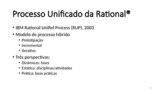 24
Processo Unificado da Rational®
• IBM Rational Unifiel Process (RUP), 2003
• Modelo de processo híbrido
• Prototipação
• Incremental
• Iterativo
• Três perspectivas:
• Dinâmicas: fases
• Estática: disciplinas/atividades
• Prática: boas práticas
 