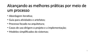 26
Alcançando as melhores práticas por meio de
um processo
• Abordagem iterativa;
• Guia para atividades e artefatos;
• Processo focado na arquitetura;
• Casos de uso dirigem o projeto e a implementação;
• Modelos simplificados do sistemas;
 