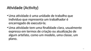33
Atividade (Activity)
•Uma atividade é uma unidade de trabalho que
indivíduo que representa um trabalhador é
encarregado de executá-la;
•Uma atividade tem uma finalidade clara, usualmente
expressa em termos de criação ou atualização de
algum artefato, como um modelo, uma classe, um
plano.
 
