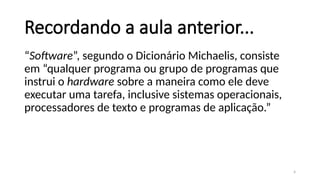 4
Recordando a aula anterior...
“Software”, segundo o Dicionário Michaelis, consiste
em “qualquer programa ou grupo de programas que
instrui o hardware sobre a maneira como ele deve
executar uma tarefa, inclusive sistemas operacionais,
processadores de texto e programas de aplicação.”
 