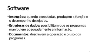 5
Software
•Instruções: quando executadas, produzem a função e
o desempenho desejados.
•Estruturas de dados: possibilitam que os programas
manipulem adequadamente a informação.
•Documentos: descrevem a operação e o uso dos
programas.
 
