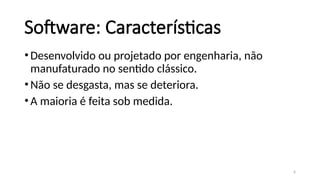 6
Software: Características
•Desenvolvido ou projetado por engenharia, não
manufaturado no sentido clássico.
•Não se desgasta, mas se deteriora.
•A maioria é feita sob medida.
 