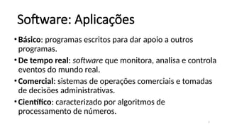 7
Software: Aplicações
•Básico: programas escritos para dar apoio a outros
programas.
•De tempo real: software que monitora, analisa e controla
eventos do mundo real.
•Comercial: sistemas de operações comerciais e tomadas
de decisões administrativas.
•Científico: caracterizado por algoritmos de
processamento de números.
 