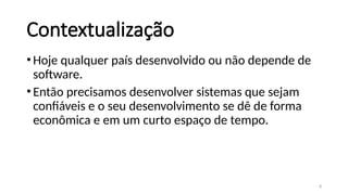 8
Contextualização
•Hoje qualquer país desenvolvido ou não depende de
software.
•Então precisamos desenvolver sistemas que sejam
confiáveis e o seu desenvolvimento se dê de forma
econômica e em um curto espaço de tempo.
 