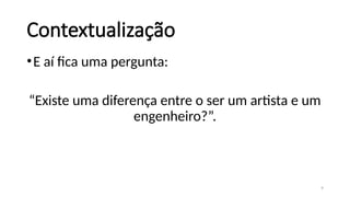 9
Contextualização
•E aí fica uma pergunta:
“Existe uma diferença entre o ser um artista e um
engenheiro?”.
 