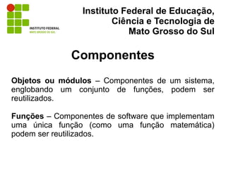 Instituto Federal de Educação,
                         Ciência e Tecnologia de
                             Mato Grosso do Sul

              Componentes
Objetos ou módulos – Componentes de um sistema,
englobando um conjunto de funções, podem ser
reutilizados.

Funções – Componentes de software que implementam
uma única função (como uma função matemática)
podem ser reutilizados.
 