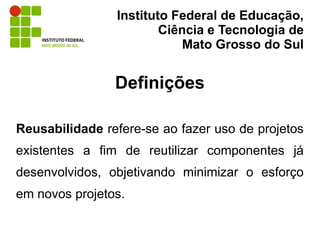 Instituto Federal de Educação,
                        Ciência e Tecnologia de
                            Mato Grosso do Sul


                Definições

Reusabilidade refere-se ao fazer uso de projetos
existentes a fim de reutilizar componentes já
desenvolvidos, objetivando minimizar o esforço
em novos projetos.
 