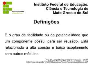 Instituto Federal de Educação,
                             Ciência e Tecnologia de
                                 Mato Grosso do Sul

                    Definições

É o grau de facilidade ou de potencialidade que
um componente possui para ser reusado. Está
relacionado à alta coesão e baixo acoplamento
com outros módulos.
                                     Prof. Dr. Jorge Henrique Cabral Fernandes - UFRN
            (http://www.cic.unb.br/~jhcf/MyBooks/iess/Reuso/Reusoereusabilidade.pdf)
 