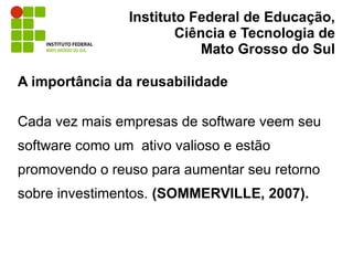 Instituto Federal de Educação,
                        Ciência e Tecnologia de
                            Mato Grosso do Sul

A importância da reusabilidade

Cada vez mais empresas de software veem seu
software como um ativo valioso e estão
promovendo o reuso para aumentar seu retorno
sobre investimentos. (SOMMERVILLE, 2007).
 