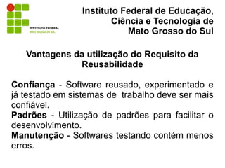 Instituto Federal de Educação,
                        Ciência e Tecnologia de
                            Mato Grosso do Sul

   Vantagens da utilização do Requisito da
              Reusabilidade

Confiança - Software reusado, experimentado e
já testado em sistemas de trabalho deve ser mais
confiável.
Padrões - Utilização de padrões para facilitar o
desenvolvimento.
Manutenção - Softwares testando contém menos
erros.
 