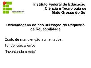 Instituto Federal de Educação,
                         Ciência e Tecnologia de
                             Mato Grosso do Sul


Desvantagens da não utilização do Requisito
            da Reusabilidade

Custo de manutenção aumentados.
Tendências a erros.
“Inventando a roda”
 