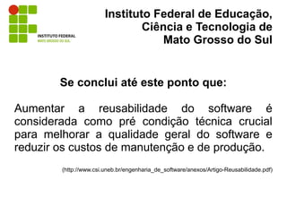 Instituto Federal de Educação,
                                Ciência e Tecnologia de
                                    Mato Grosso do Sul


        Se conclui até este ponto que:

Aumentar a reusabilidade do software é
considerada como pré condição técnica crucial
para melhorar a qualidade geral do software e
reduzir os custos de manutenção e de produção.
        (http://www.csi.uneb.br/engenharia_de_software/anexos/Artigo-Reusabilidade.pdf)
 