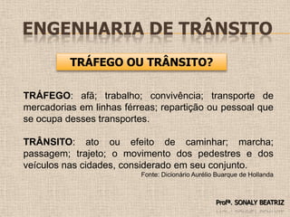 Engenharia de TrânsitoTRÁFEGO OU TRÂNSITO?TRÁFEGO: afã; trabalho; convivência; transporte de mercadorias em linhas férreas; repartição ou pessoal que se ocupa desses transportes.TRÂNSITO: ato ou efeito de caminhar; marcha; passagem; trajeto; o movimento dos pedestres e dos veículos nas cidades, considerado em seu conjunto.Fonte: Dicionário Aurélio Buarque de HollandaProfª. SONALY BEATRIZ 