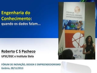 Engenharia do
Conhecimento:
quando os dados falam...

Roberto C S Pacheco
UFSC/EGC e Instituto Stela
FÓRUM DE INOVAÇÃO, DESIGN E EMPREENDEDORISMO
Goiânia, 28/11/2013

 