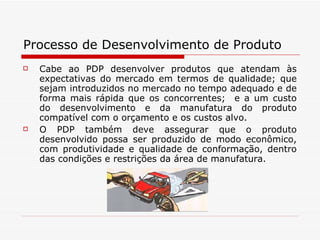 Processo de Desenvolvimento de Produto Cabe ao PDP desenvolver produtos que atendam às expectativas do mercado em termos de qualidade; que sejam introduzidos no mercado no tempo adequado e de forma mais rápida que os concorrentes;  e a um custo do desenvolvimento e da manufatura do produto compatível com o orçamento e os custos alvo.  O PDP também deve assegurar que o produto desenvolvido possa ser produzido de modo econômico, com produtividade e qualidade de conformação, dentro das condições e restrições da área de manufatura. 