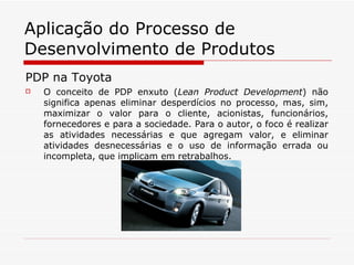 Aplicação do Processo de Desenvolvimento de Produtos PDP na Toyota O conceito de PDP enxuto ( Lean Product Development ) não significa apenas eliminar desperdícios no processo, mas, sim, maximizar o valor para o cliente, acionistas, funcionários, fornecedores e para a sociedade. Para o autor, o foco é realizar as atividades necessárias e que agregam valor, e eliminar atividades desnecessárias e o uso de informação errada ou incompleta, que implicam em retrabalhos. 