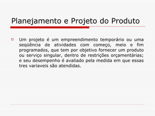 Planejamento e Projeto do Produto Um projeto é um empreendimento temporário ou uma seqüência de atividades com começo, meio e fim programados, que tem por objetivo fornecer um produto ou serviço singular, dentro de restrições orçamentárias; e seu desempenho é avaliado pela medida em que essas tres variaveis são atendidas. 