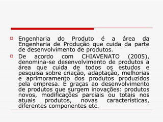 Engenharia do Produto é a área da Engenharia de Produção que cuida da parte de desenvolvimento de produtos. De acordo com CHIAVENATO (2005), denomina-se desenvolvimento de produtos a área que cuida de todos os estudos e pesquisa sobre criação, adaptação, melhorias e aprimoramento dos produtos produzidos pela empresa. É graças ao desenvolvimento de produtos que surgem inovações: produtos novos, modificações parciais ou totais nos atuais produtos, novas características, diferentes componentes etc. 