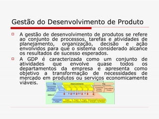 Gestão do Desenvolvimento de Produto A gestão de desenvolvimento de produtos se refere ao conjunto de processos, tarefas e atividades de planejamento, organização, decisão e ação envolvidos para que o sistema considerado alcance os resultados de sucesso esperados.  A GDP é caracterizada como um conjunto de atividades que envolve quase todos os departamentos da empresa e apresenta como objetivo a transformação de necessidades de mercado em produtos ou serviços economicamente viáveis.  