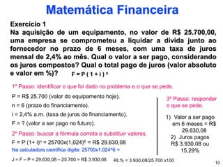 Exercício 1
Na aquisição de um equipamento, no valor de R$ 25.700,00,
uma empresa se comprometeu a liquidar a dívida junto ao
fornecedor no prazo de 6 meses, com uma taxa de juros
mensal de 2,4% ao mês. Qual o valor a ser pago, considerando
os juros compostos? Qual o total pago de juros (valor absoluto
e valor em %)?
Matemática Financeira
F = P ( 1 + i ) n
10
1º Passo: identificar o que foi dado no problema e o que se pede.
P = R$ 25.700 (valor do equipamento hoje).
n = 6 (prazo do financiamento).
i = 2,4% a.m. (taxa de juros do financiamento).
F = ? (valor a ser pago no futuro).
F = P (1+ i)n = 25700x(1,024)6 = R$ 29.630,08
2º Passo: buscar a fórmula correta e substituir valores.
J = F – P = 29.630,08 – 25.700 = R$ 3.930,08
3º Passo: responder
o que se pede.
1) Valor a ser pago
em 6 meses = R$
29.630,08
2) Juros pagos
R$ 3.930,08 ou
15,29%
Na calculadora científica digite: 25700x1.024^6 =
RL% = 3.930,08/25.700 x100
 